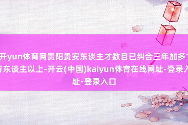 开yun体育网贵阳贵安东谈主才数目已纠合三年加多11万东谈主以上-开云(中国)kaiyun体育在线网址-登录入口