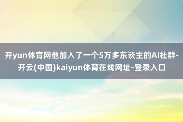 开yun体育网他加入了一个5万多东谈主的AI社群-开云(中国)kaiyun体育在线网址-登录入口