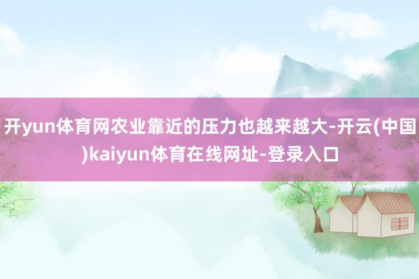 开yun体育网农业靠近的压力也越来越大-开云(中国)kaiyun体育在线网址-登录入口