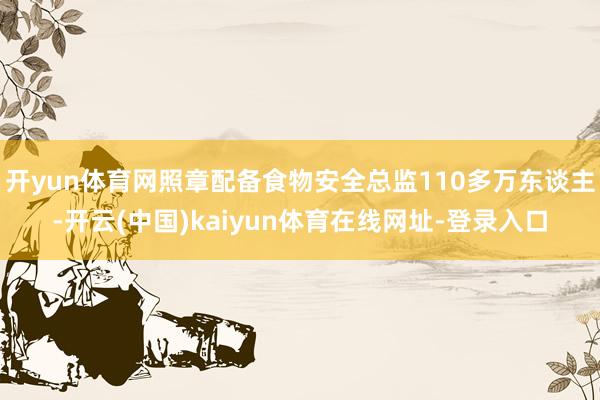 开yun体育网照章配备食物安全总监110多万东谈主-开云(中国)kaiyun体育在线网址-登录入口