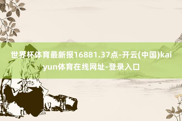 世界杯体育最新报16881.37点-开云(中国)kaiyun体育在线网址-登录入口