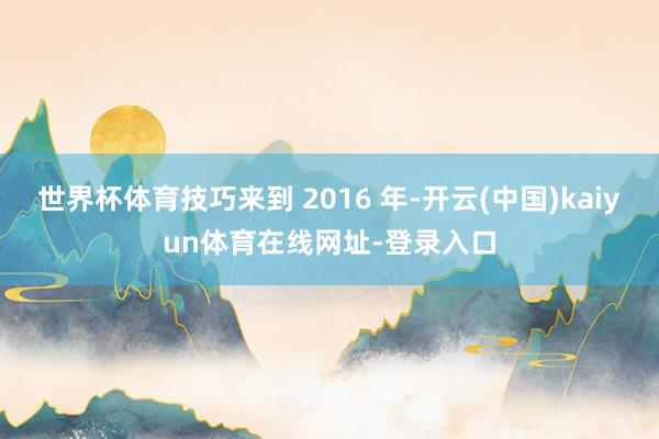 世界杯体育技巧来到 2016 年-开云(中国)kaiyun体育在线网址-登录入口
