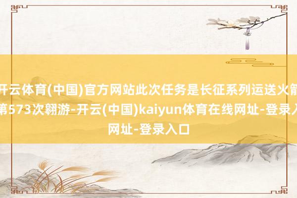 开云体育(中国)官方网站此次任务是长征系列运送火箭的第573次翱游-开云(中国)kaiyun体育在线网址-登录入口