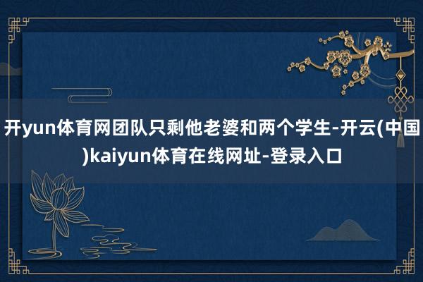 开yun体育网团队只剩他老婆和两个学生-开云(中国)kaiyun体育在线网址-登录入口