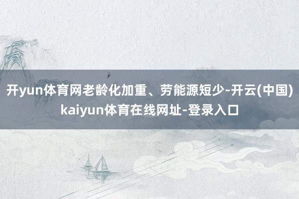 开yun体育网老龄化加重、劳能源短少-开云(中国)kaiyun体育在线网址-登录入口