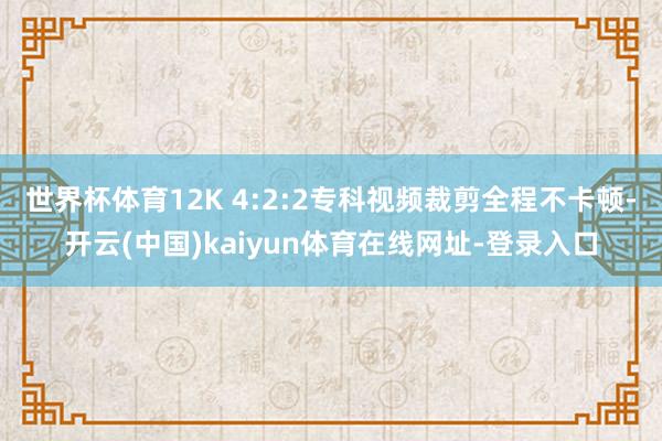 世界杯体育12K 4:2:2专科视频裁剪全程不卡顿-开云(中国)kaiyun体育在线网址-登录入口
