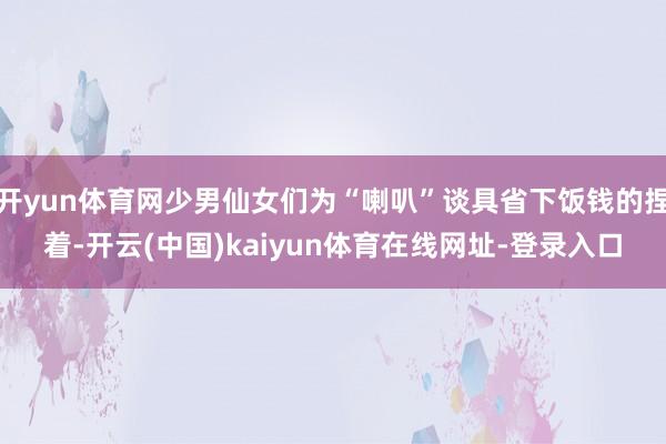 开yun体育网少男仙女们为“喇叭”谈具省下饭钱的捏着-开云(中国)kaiyun体育在线网址-登录入口