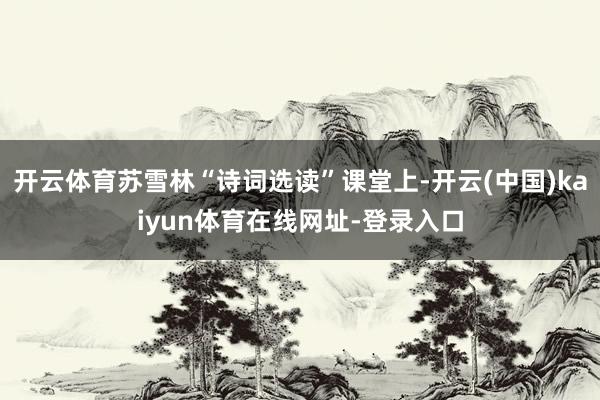开云体育苏雪林“诗词选读”课堂上-开云(中国)kaiyun体育在线网址-登录入口