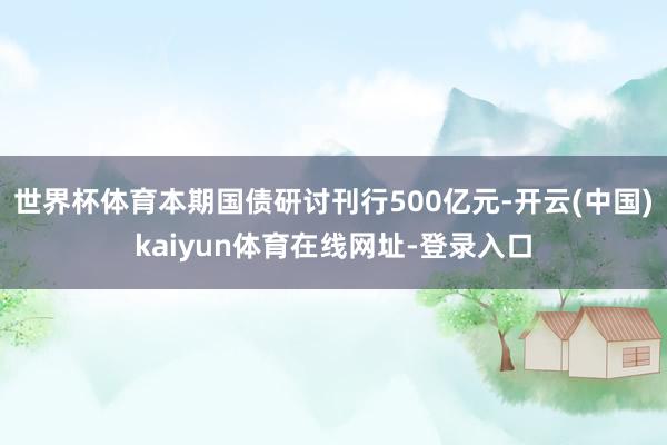 世界杯体育本期国债研讨刊行500亿元-开云(中国)kaiyun体育在线网址-登录入口