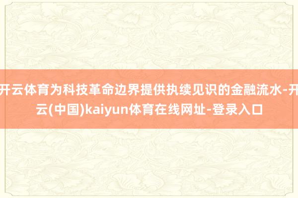 开云体育为科技革命边界提供执续见识的金融流水-开云(中国)kaiyun体育在线网址-登录入口