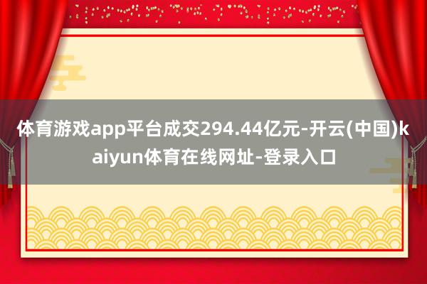 体育游戏app平台成交294.44亿元-开云(中国)kaiyun体育在线网址-登录入口