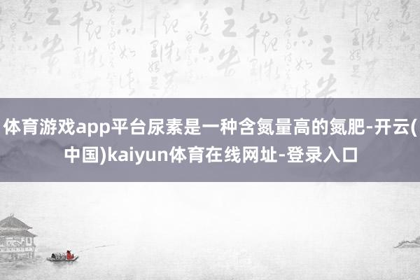 体育游戏app平台尿素是一种含氮量高的氮肥-开云(中国)kaiyun体育在线网址-登录入口
