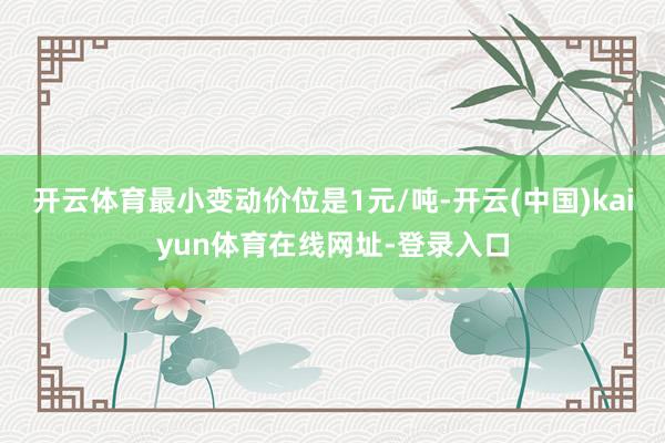 开云体育最小变动价位是1元/吨-开云(中国)kaiyun体育在线网址-登录入口