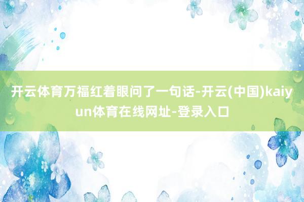开云体育万福红着眼问了一句话-开云(中国)kaiyun体育在线网址-登录入口