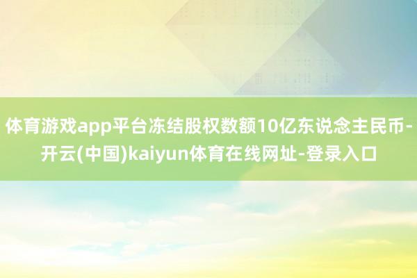 体育游戏app平台冻结股权数额10亿东说念主民币-开云(中国)kaiyun体育在线网址-登录入口