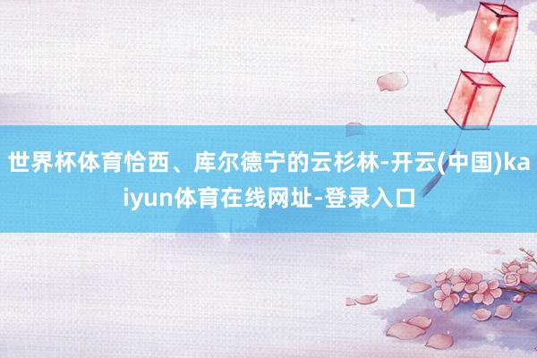 世界杯体育恰西、库尔德宁的云杉林-开云(中国)kaiyun体育在线网址-登录入口