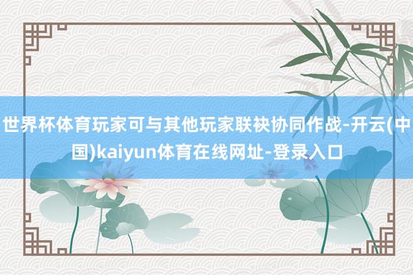 世界杯体育玩家可与其他玩家联袂协同作战-开云(中国)kaiyun体育在线网址-登录入口