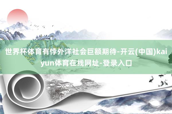 世界杯体育有悖外洋社会巨额期待-开云(中国)kaiyun体育在线网址-登录入口