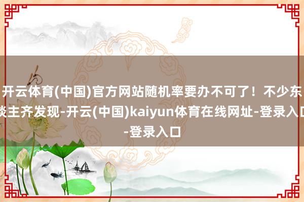 开云体育(中国)官方网站随机率要办不可了！不少东谈主齐发现-开云(中国)kaiyun体育在线网址-登录入口