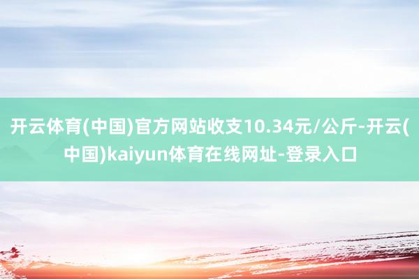 开云体育(中国)官方网站收支10.34元/公斤-开云(中国)kaiyun体育在线网址-登录入口
