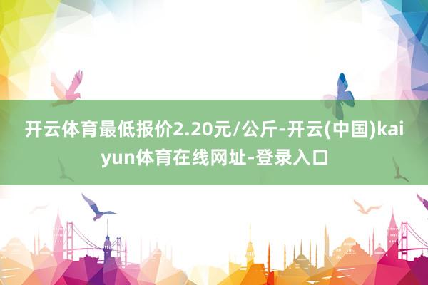 开云体育最低报价2.20元/公斤-开云(中国)kaiyun体育在线网址-登录入口