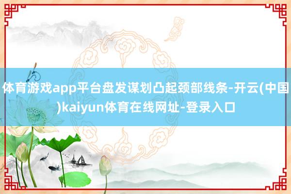 体育游戏app平台盘发谋划凸起颈部线条-开云(中国)kaiyun体育在线网址-登录入口