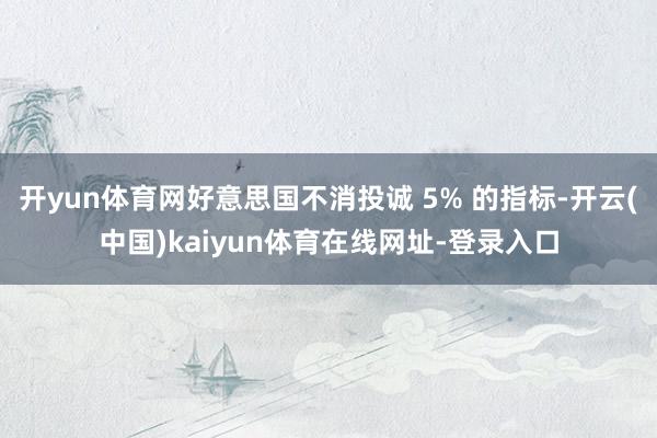 开yun体育网好意思国不消投诚 5% 的指标-开云(中国)kaiyun体育在线网址-登录入口
