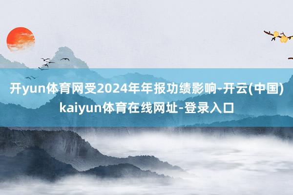 开yun体育网受2024年年报功绩影响-开云(中国)kaiyun体育在线网址-登录入口
