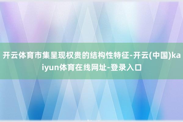 开云体育市集呈现权贵的结构性特征-开云(中国)kaiyun体育在线网址-登录入口