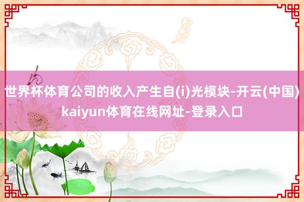 世界杯体育公司的收入产生自(i)光模块-开云(中国)kaiyun体育在线网址-登录入口