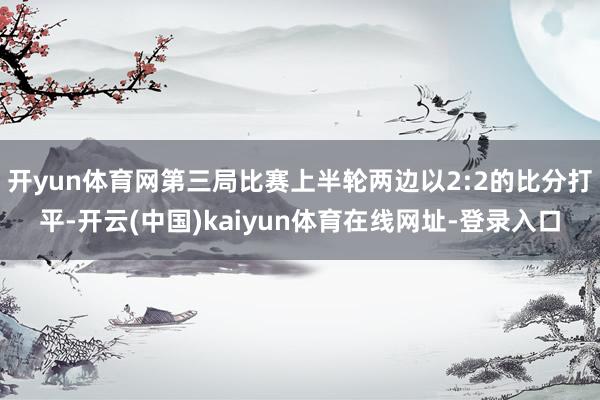 开yun体育网第三局比赛上半轮两边以2:2的比分打平-开云(中国)kaiyun体育在线网址-登录入口