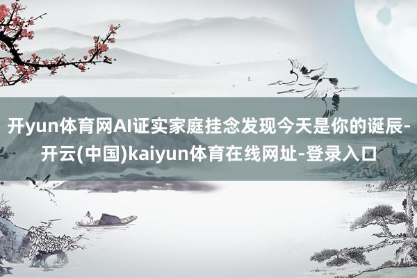 开yun体育网AI证实家庭挂念发现今天是你的诞辰-开云(中国)kaiyun体育在线网址-登录入口