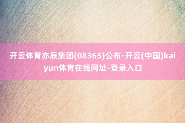开云体育亦辰集团(08365)公布-开云(中国)kaiyun体育在线网址-登录入口