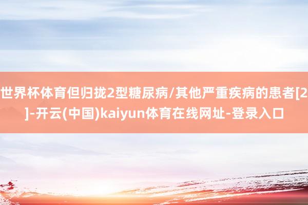 世界杯体育但归拢2型糖尿病/其他严重疾病的患者[2]-开云(中国)kaiyun体育在线网址-登录入口