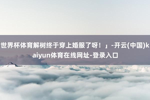 世界杯体育解树终于穿上婚服了呀！」-开云(中国)kaiyun体育在线网址-登录入口