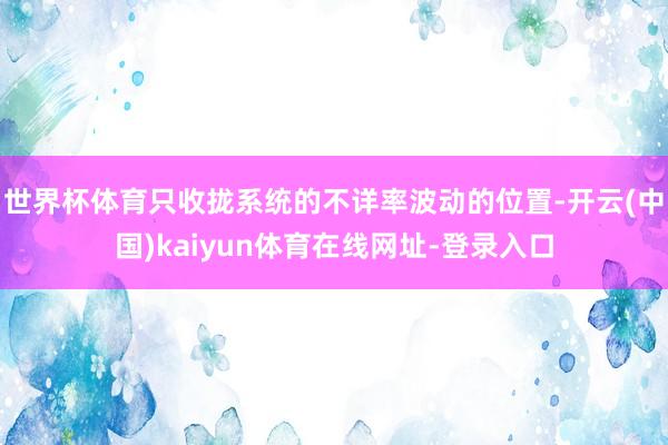 世界杯体育只收拢系统的不详率波动的位置-开云(中国)kaiyun体育在线网址-登录入口