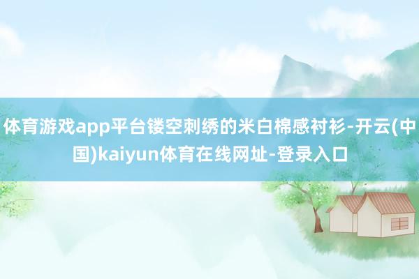 体育游戏app平台镂空刺绣的米白棉感衬衫-开云(中国)kaiyun体育在线网址-登录入口