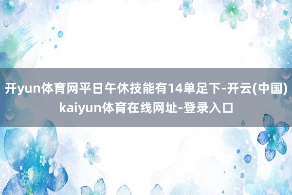 开yun体育网平日午休技能有14单足下-开云(中国)kaiyun体育在线网址-登录入口