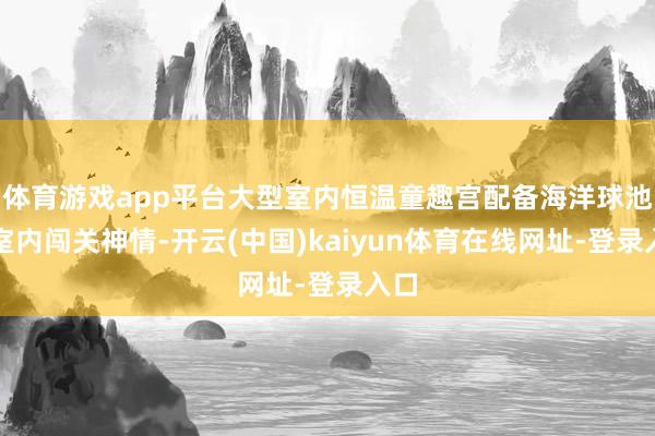 体育游戏app平台大型室内恒温童趣宫配备海洋球池与室内闯关神情-开云(中国)kaiyun体育在线网址-登录入口