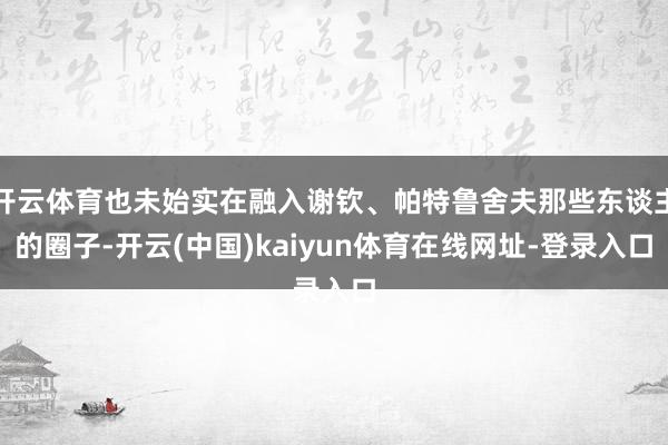 开云体育也未始实在融入谢钦、帕特鲁舍夫那些东谈主的圈子-开云(中国)kaiyun体育在线网址-登录入口