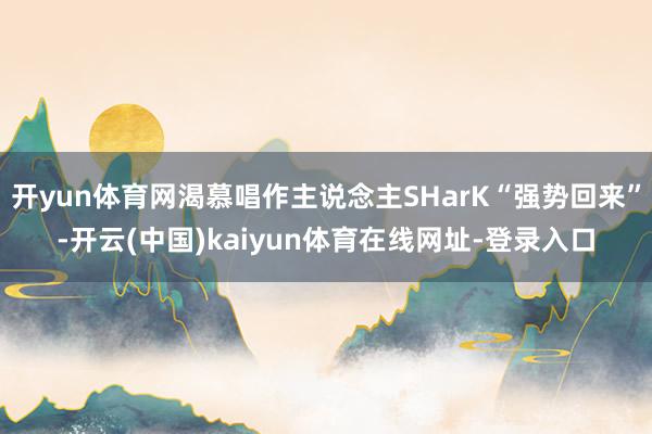 开yun体育网渴慕唱作主说念主SHarK“强势回来”-开云(中国)kaiyun体育在线网址-登录入口