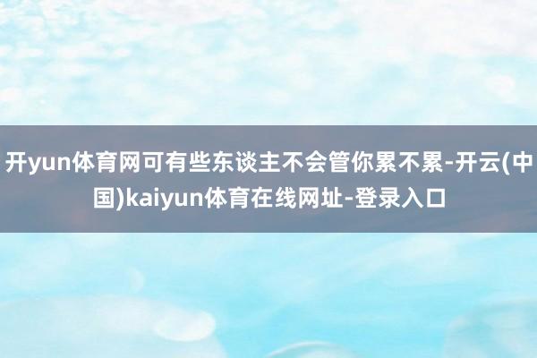 开yun体育网可有些东谈主不会管你累不累-开云(中国)kaiyun体育在线网址-登录入口