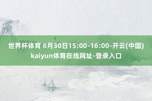 世界杯体育 6月30日15:00-16:00-开云(中国)kaiyun体育在线网址-登录入口