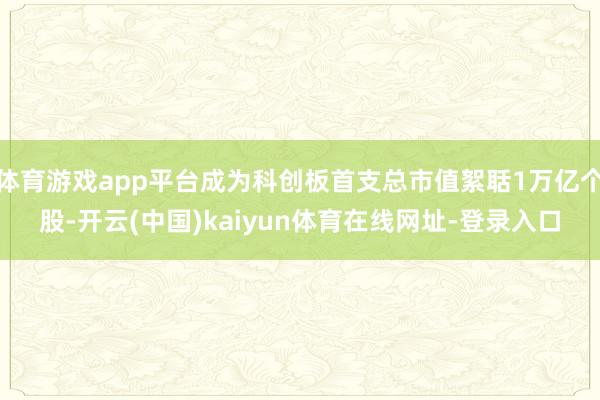 体育游戏app平台成为科创板首支总市值絮聒1万亿个股-开云(中国)kaiyun体育在线网址-登录入口