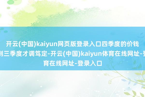 开云(中国)kaiyun网页版登录入口四季度的价钱战术要到三季度才调笃定-开云(中国)kaiyun体育在线网址-登录入口