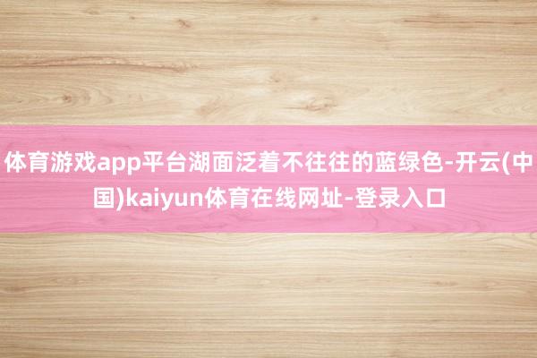 体育游戏app平台湖面泛着不往往的蓝绿色-开云(中国)kaiyun体育在线网址-登录入口