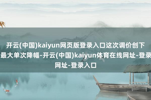 开云(中国)kaiyun网页版登录入口这次调价创下年内最大单次降幅-开云(中国)kaiyun体育在线网址-登录入口