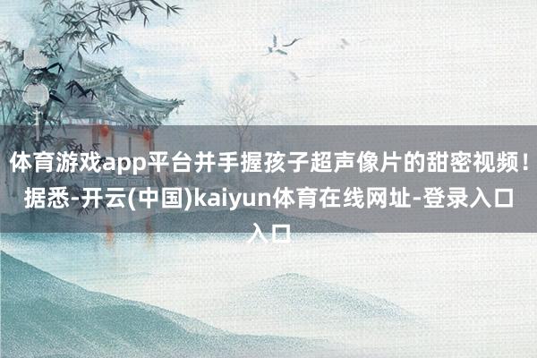 体育游戏app平台并手握孩子超声像片的甜密视频！据悉-开云(中国)kaiyun体育在线网址-登录入口