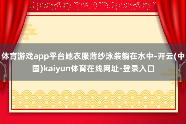 体育游戏app平台她衣服薄纱泳装躺在水中-开云(中国)kaiyun体育在线网址-登录入口