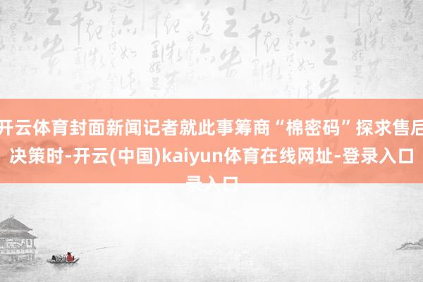 开云体育封面新闻记者就此事筹商“棉密码”探求售后决策时-开云(中国)kaiyun体育在线网址-登录入口